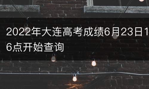 2022年大连高考成绩6月23日16点开始查询
