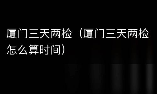 厦门三天两检（厦门三天两检怎么算时间）