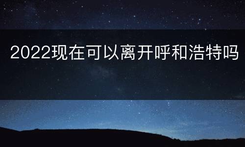 2022现在可以离开呼和浩特吗