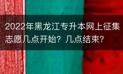 2022年黑龙江专升本网上征集志愿几点开始？几点结束？