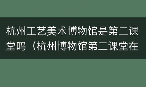 杭州工艺美术博物馆是第二课堂吗（杭州博物馆第二课堂在哪里）