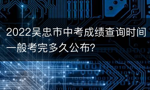 2022吴忠市中考成绩查询时间一般考完多久公布？