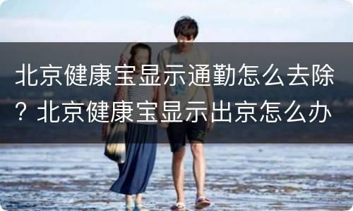 北京健康宝显示通勤怎么去除? 北京健康宝显示出京怎么办