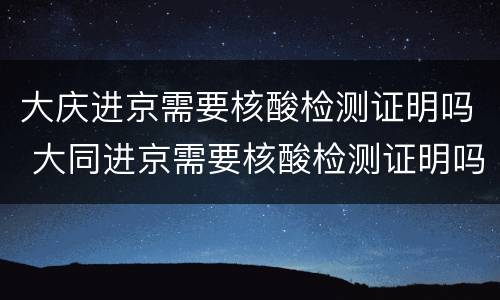 大庆进京需要核酸检测证明吗 大同进京需要核酸检测证明吗