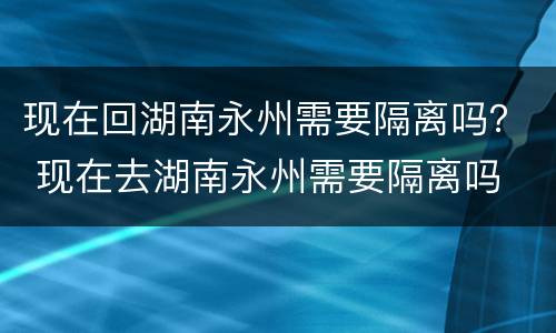 现在回湖南永州需要隔离吗？ 现在去湖南永州需要隔离吗