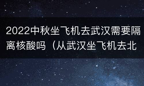 2022中秋坐飞机去武汉需要隔离核酸吗（从武汉坐飞机去北京需要核酸）
