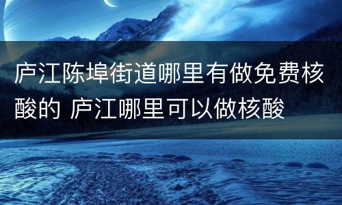 庐江陈埠街道哪里有做免费核酸的 庐江哪里可以做核酸