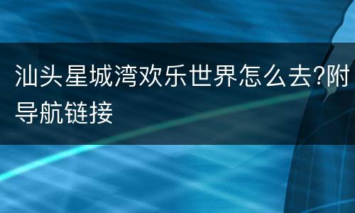 汕头星城湾欢乐世界怎么去?附导航链接