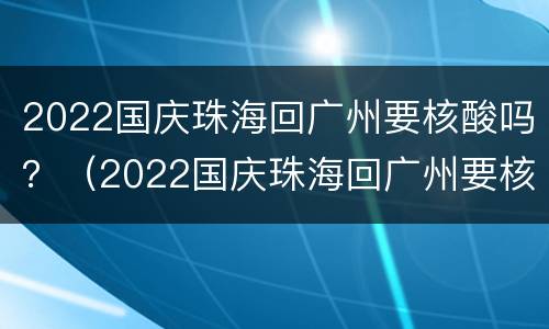 2022国庆珠海回广州要核酸吗？（2022国庆珠海回广州要核酸吗现在）