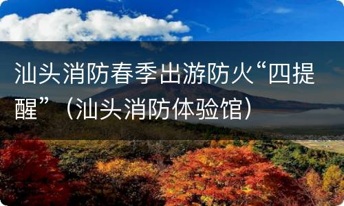 汕头消防春季出游防火“四提醒”（汕头消防体验馆）