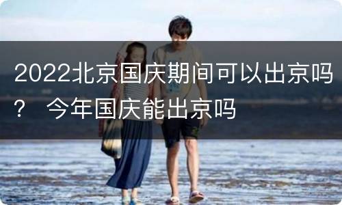 2022北京国庆期间可以出京吗？ 今年国庆能出京吗