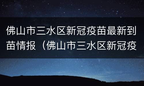 佛山市三水区新冠疫苗最新到苗情报（佛山市三水区新冠疫苗接种）