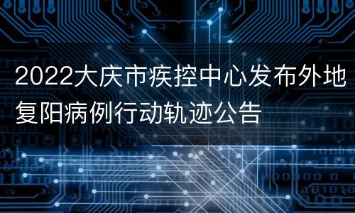 2022大庆市疾控中心发布外地复阳病例行动轨迹公告