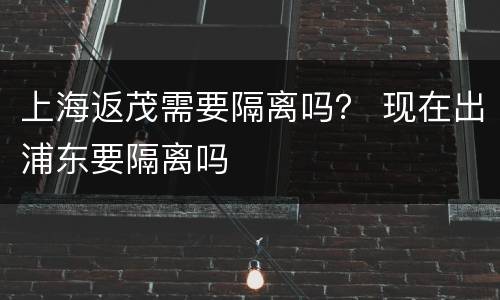 上海返茂需要隔离吗？ 现在出浦东要隔离吗