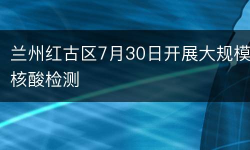 兰州红古区7月30日开展大规模核酸检测