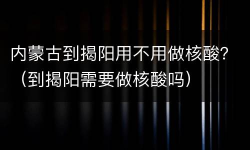 内蒙古到揭阳用不用做核酸？（到揭阳需要做核酸吗）