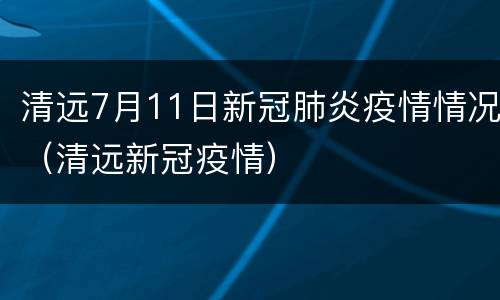 清远7月11日新冠肺炎疫情情况（清远新冠疫情）