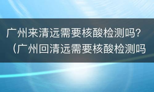 广州来清远需要核酸检测吗？（广州回清远需要核酸检测吗）