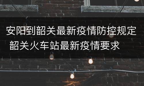 安阳到韶关最新疫情防控规定 韶关火车站最新疫情要求