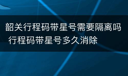 韶关行程码带星号需要隔离吗 行程码带星号多久消除