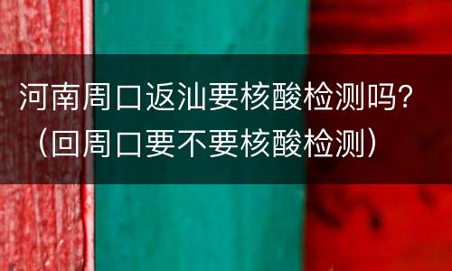 河南周口返汕要核酸检测吗？（回周口要不要核酸检测）