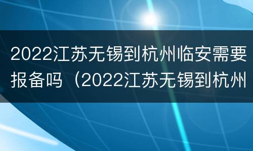 2022江苏无锡到杭州临安需要报备吗（2022江苏无锡到杭州临安需要报备吗）