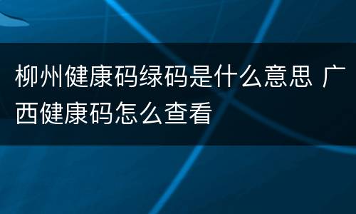 柳州健康码绿码是什么意思 广西健康码怎么查看