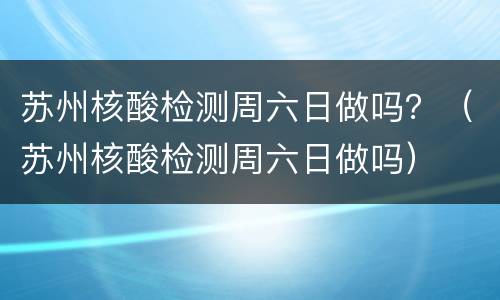 苏州核酸检测周六日做吗？（苏州核酸检测周六日做吗）