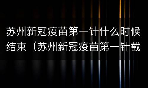 苏州新冠疫苗第一针什么时候结束（苏州新冠疫苗第一针截止时间）