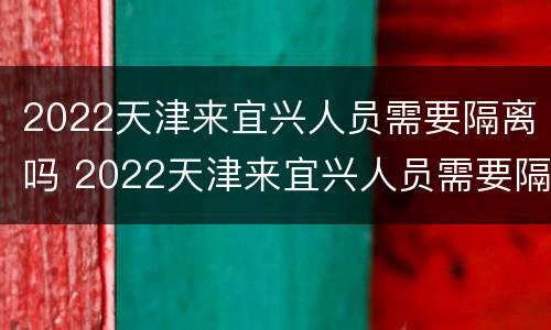 2022天津来宜兴人员需要隔离吗 2022天津来宜兴人员需要隔离吗最新消息