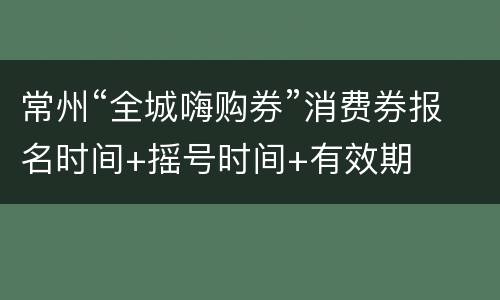 常州“全城嗨购券”消费券报名时间+摇号时间+有效期