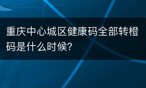 重庆中心城区健康码全部转橙码是什么时候？