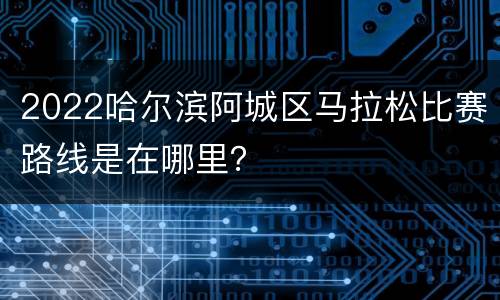 2022哈尔滨阿城区马拉松比赛路线是在哪里？