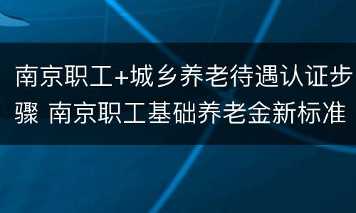 南京职工+城乡养老待遇认证步骤 南京职工基础养老金新标准