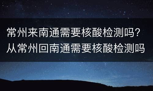 常州来南通需要核酸检测吗? 从常州回南通需要核酸检测吗
