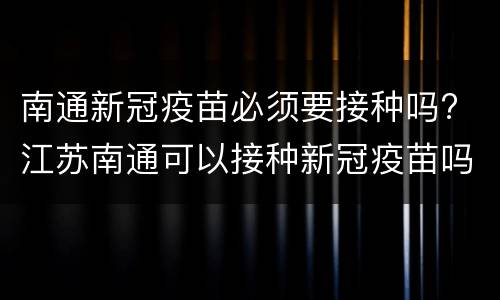 南通新冠疫苗必须要接种吗? 江苏南通可以接种新冠疫苗吗