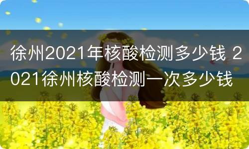 徐州2021年核酸检测多少钱 2021徐州核酸检测一次多少钱