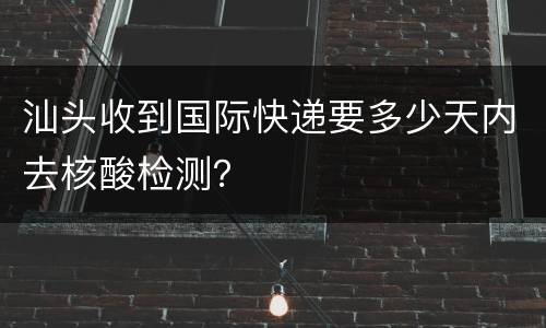 汕头收到国际快递要多少天内去核酸检测？