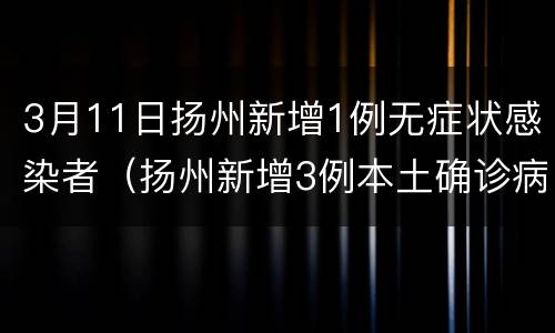 3月11日扬州新增1例无症状感染者（扬州新增3例本土确诊病例,详情公布）