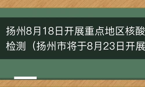 扬州8月18日开展重点地区核酸检测（扬州市将于8月23日开展部分地区核酸检测）