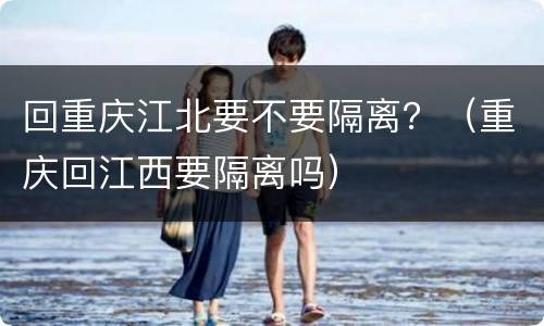 回重庆江北要不要隔离？（重庆回江西要隔离吗）