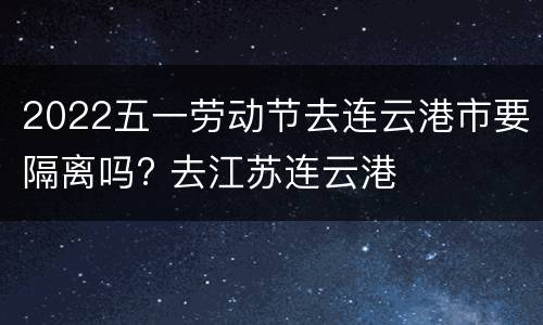 2022五一劳动节去连云港市要隔离吗? 去江苏连云港