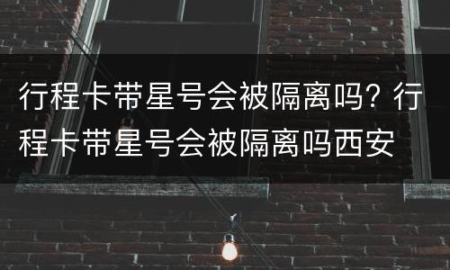 行程卡带星号会被隔离吗? 行程卡带星号会被隔离吗西安