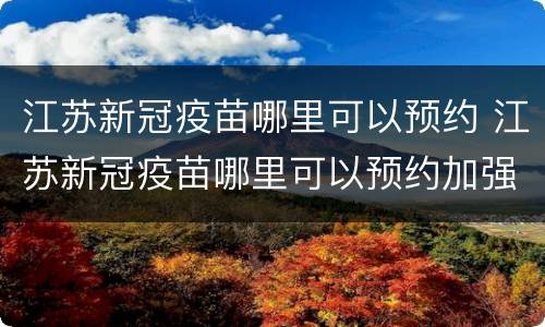 江苏新冠疫苗哪里可以预约 江苏新冠疫苗哪里可以预约加强针