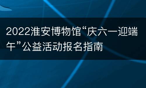 2022淮安博物馆“庆六一迎端午”公益活动报名指南