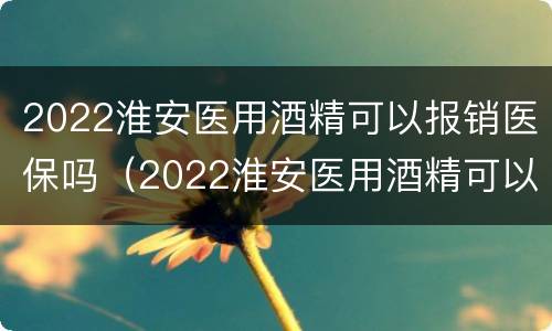 2022淮安医用酒精可以报销医保吗（2022淮安医用酒精可以报销医保吗）