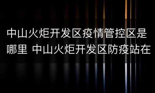 中山火炬开发区疫情管控区是哪里 中山火炬开发区防疫站在哪里