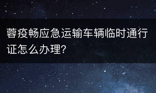 蓉疫畅应急运输车辆临时通行证怎么办理？