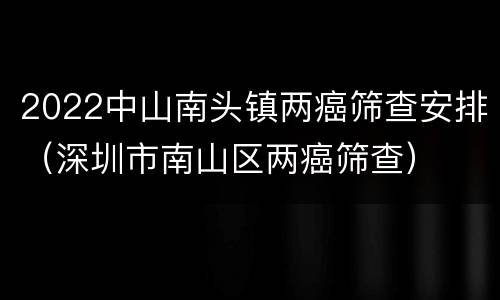 2022中山南头镇两癌筛查安排（深圳市南山区两癌筛查）
