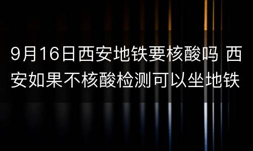 9月16日西安地铁要核酸吗 西安如果不核酸检测可以坐地铁吗